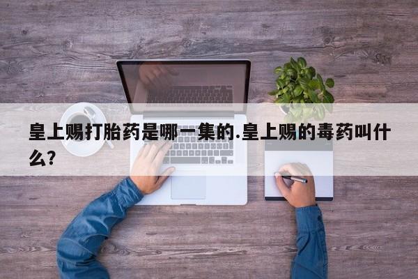 药流药联系方式皇上赐打胎药是哪一集的.皇上赐的毒药叫什么？