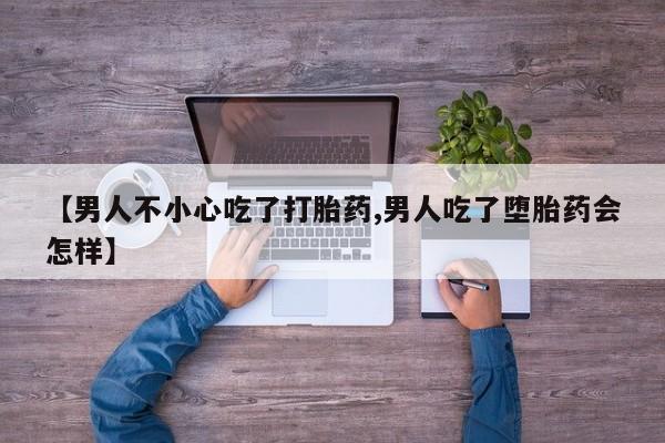 药流药联系方式【男人不小心吃了打胎药,男人吃了堕胎药会怎样】