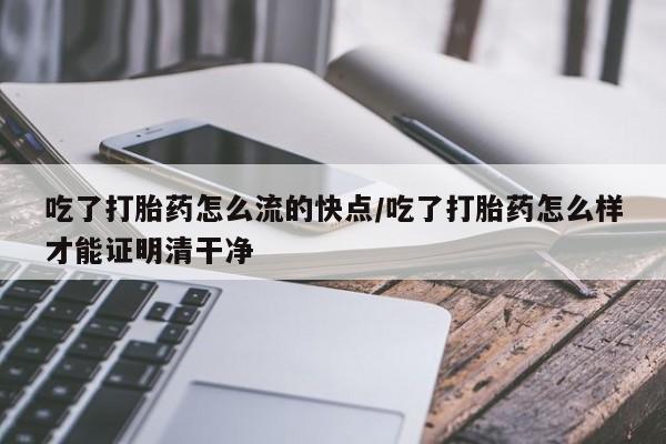 药流药联系方式吃了打胎药怎么流的快点/吃了打胎药怎么样才能证明清干净