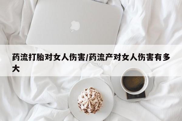 药流药联系方式药流打胎对女人伤害/药流产对女人伤害有多大