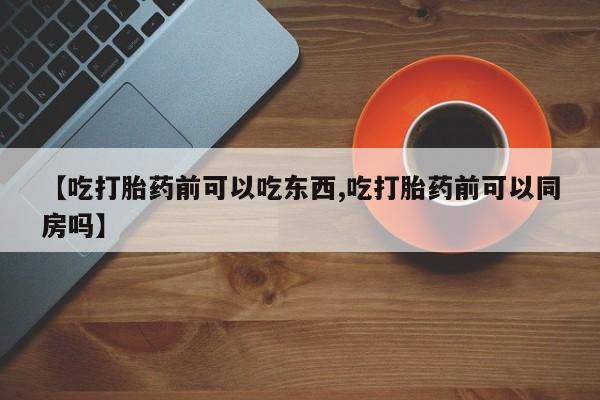 药流药联系方式【吃打胎药前可以吃东西,吃打胎药前可以同房吗】