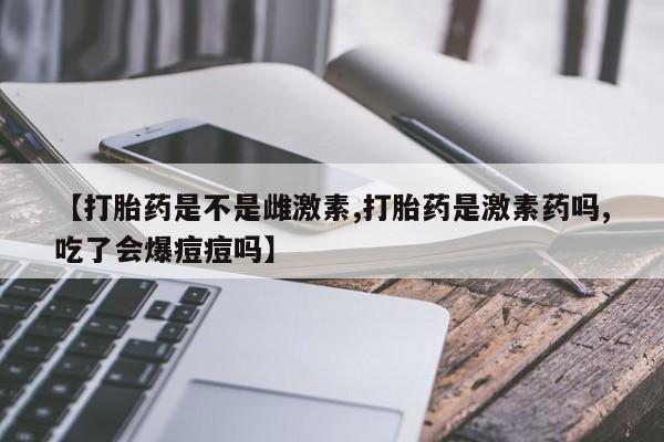 药流药联系方式【打胎药是不是雌激素,打胎药是激素药吗,吃了会爆痘痘吗】
