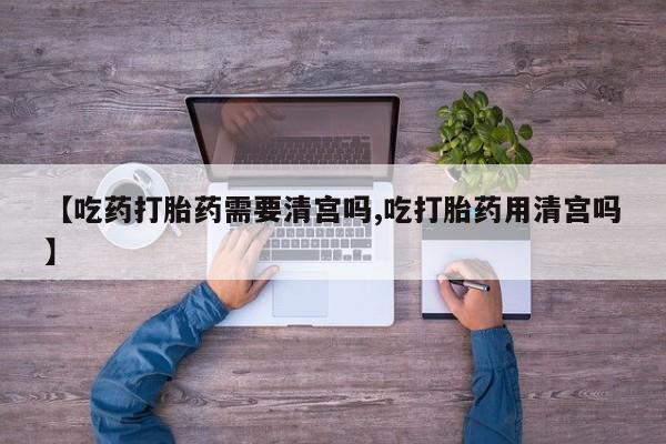 药流药联系方式【吃药打胎药需要清宫吗,吃打胎药用清宫吗】