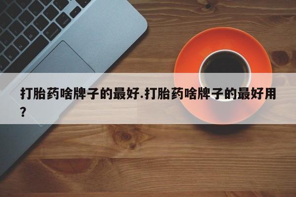 药流药联系方式打胎药啥牌子的最好.打胎药啥牌子的最好用？