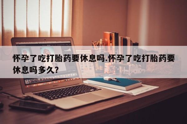 药流药联系方式怀孕了吃打胎药要休息吗.怀孕了吃打胎药要休息吗多久？