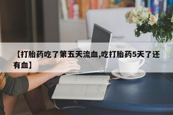 药流药联系方式【打胎药吃了第五天流血,吃打胎药5天了还有血】