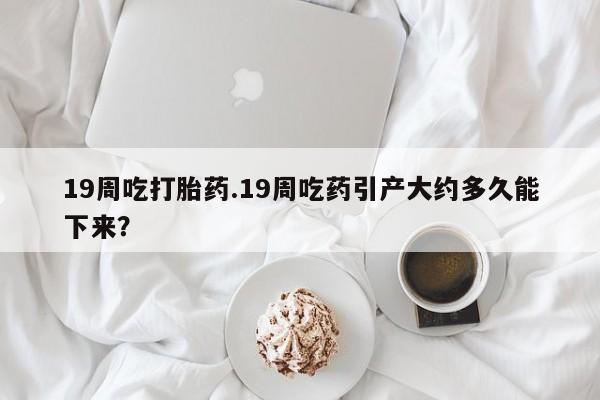 药流药联系方式19周吃打胎药.19周吃药引产大约多久能下来？