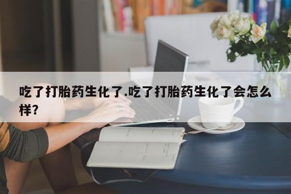 药流药联系方式吃了打胎药生化了.吃了打胎药生化了会怎么样？