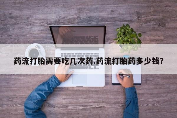药流药联系方式药流打胎需要吃几次药.药流打胎药多少钱？