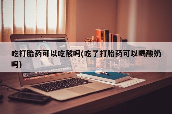药流药联系方式吃打胎药可以吃酸吗(吃了打胎药可以喝酸奶吗)