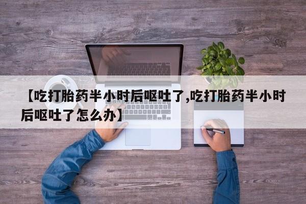 药流药联系方式【吃打胎药半小时后呕吐了,吃打胎药半小时后呕吐了怎么办】