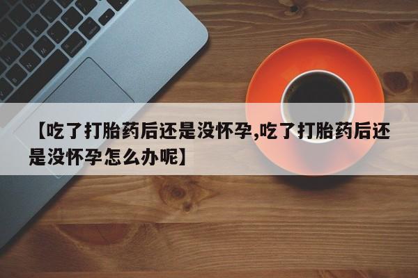 药流药联系方式【吃了打胎药后还是没怀孕,吃了打胎药后还是没怀孕怎么办呢】