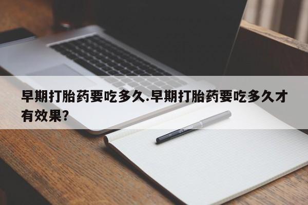 药流药联系方式早期打胎药要吃多久.早期打胎药要吃多久才有效果？