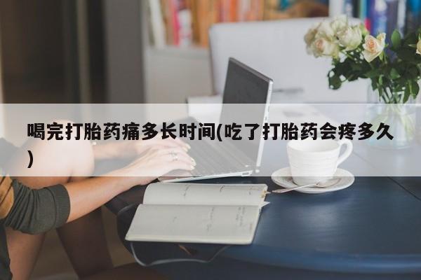 药流药联系方式喝完打胎药痛多长时间(吃了打胎药会疼多久)