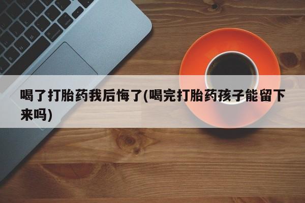 药流药联系方式喝了打胎药我后悔了(喝完打胎药孩子能留下来吗)