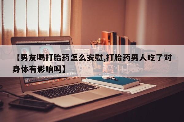 药流药联系方式【男友喝打胎药怎么安慰,打胎药男人吃了对身体有影响吗】