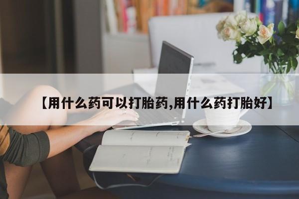 药流药联系方式【用什么药可以打胎药,用什么药打胎好】