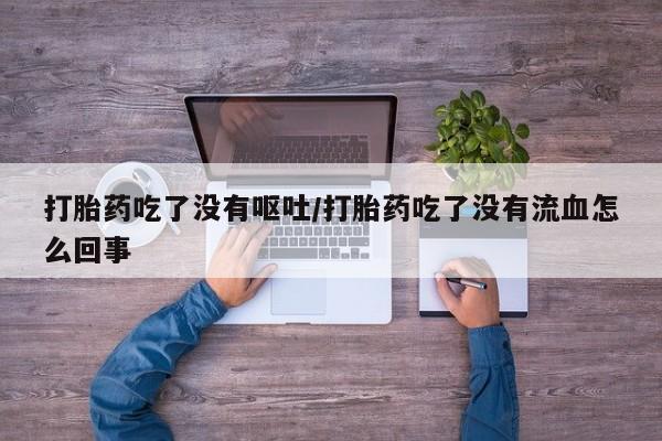 药流药联系方式打胎药吃了没有呕吐/打胎药吃了没有流血怎么回事