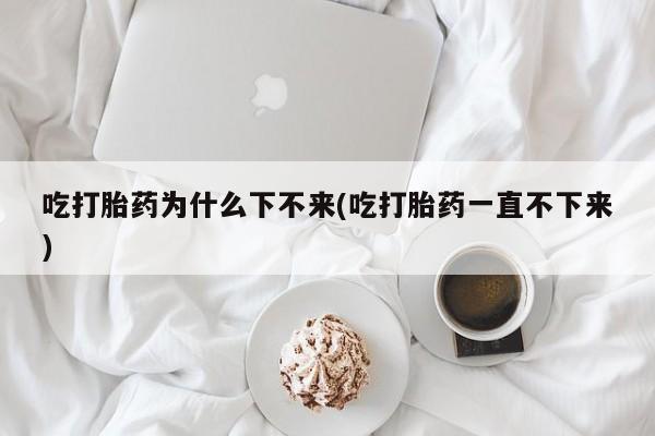 药流药联系方式吃打胎药为什么下不来(吃打胎药一直不下来)