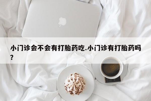 药流药联系方式小门诊会不会有打胎药吃.小门诊有打胎药吗？