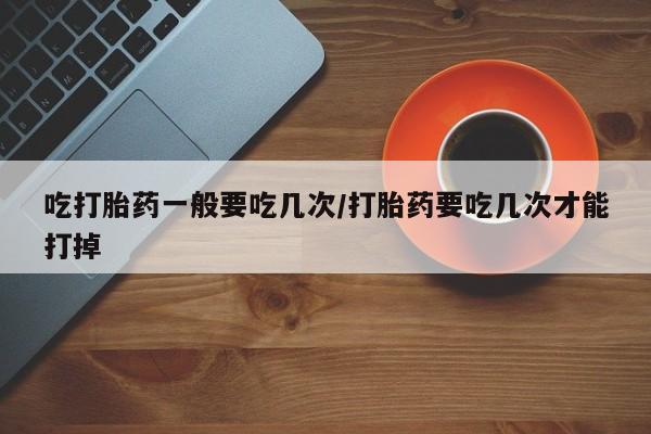 药流药联系方式吃打胎药一般要吃几次/打胎药要吃几次才能打掉