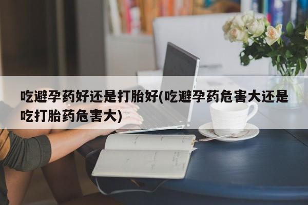 药流药联系方式吃避孕药好还是打胎好(吃避孕药危害大还是吃打胎药危害大)