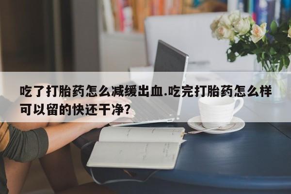 药流药联系方式吃了打胎药怎么减缓出血.吃完打胎药怎么样可以留的快还干净？