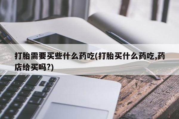 药流药联系方式打胎需要买些什么药吃(打胎买什么药吃,药店给买吗?)