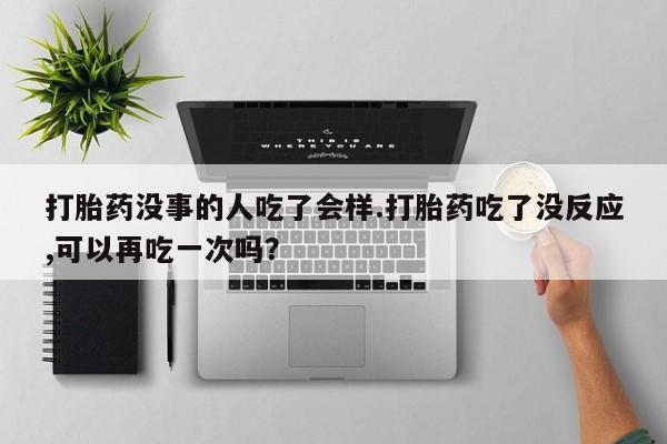 药流药联系方式打胎药没事的人吃了会样.打胎药吃了没反应,可以再吃一次吗？