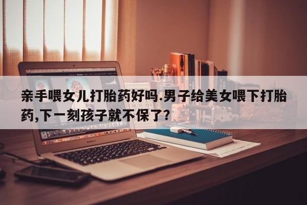 药流药联系方式亲手喂女儿打胎药好吗.男子给美女喂下打胎药,下一刻孩子就不保了？