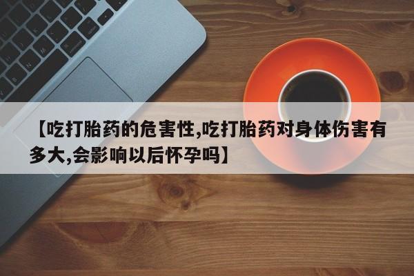 药流药联系方式【吃打胎药的危害性,吃打胎药对身体伤害有多大,会影响以后怀孕吗】