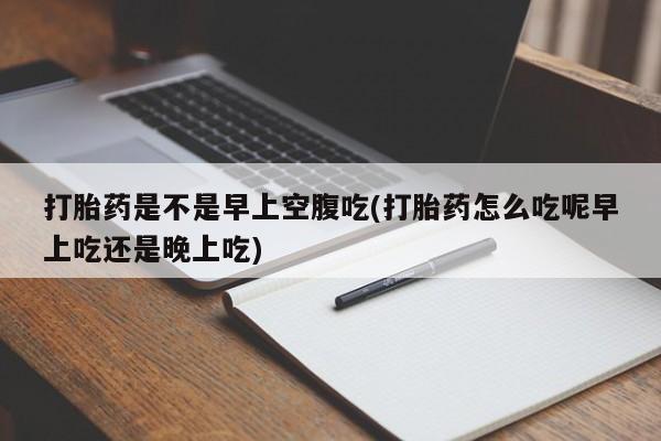 药流药联系方式打胎药是不是早上空腹吃(打胎药怎么吃呢早上吃还是晚上吃)
