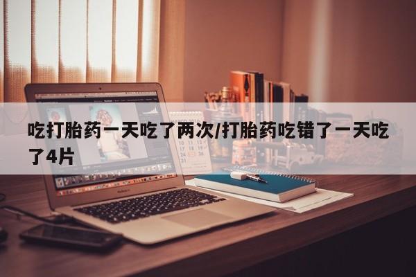 药流药联系方式吃打胎药一天吃了两次/打胎药吃错了一天吃了4片