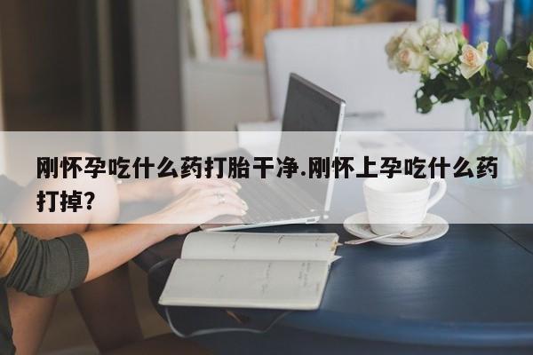 药流药联系方式刚怀孕吃什么药打胎干净.刚怀上孕吃什么药打掉？