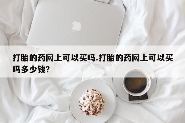 药流药联系方式打胎的药网上可以买吗.打胎的药网上可以买吗多少钱？