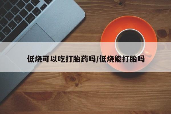 药流药联系方式低烧可以吃打胎药吗/低烧能打胎吗