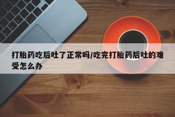 药流药联系方式打胎药吃后吐了正常吗/吃完打胎药后吐的难受怎么办