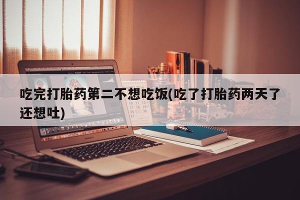 药流药联系方式吃完打胎药第二不想吃饭(吃了打胎药两天了还想吐)
