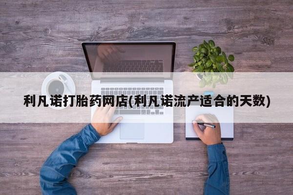 药流药联系方式利凡诺打胎药网店(利凡诺流产适合的天数)