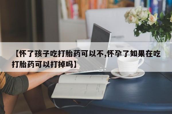 药流药联系方式【怀了孩子吃打胎药可以不,怀孕了如果在吃打胎药可以打掉吗】