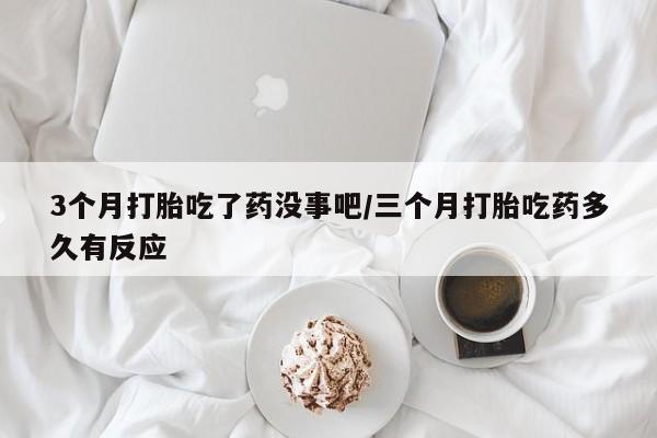 药流药联系方式3个月打胎吃了药没事吧/三个月打胎吃药多久有反应
