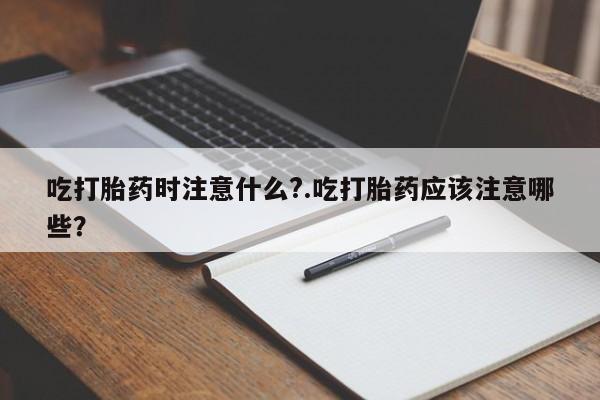 药流药联系方式吃打胎药时注意什么?.吃打胎药应该注意哪些?