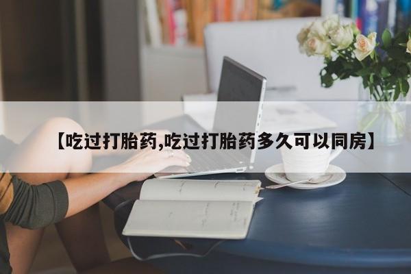 药流药联系方式【吃过打胎药,吃过打胎药多久可以同房】