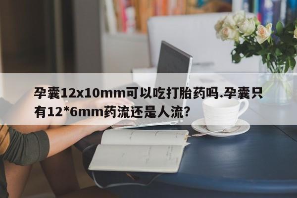 药流药联系方式孕囊12x10mm可以吃打胎药吗.孕囊只有12*6mm药流还是人流？