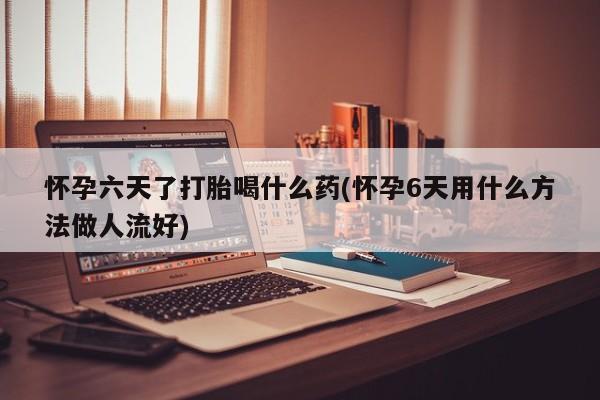 药流药联系方式怀孕六天了打胎喝什么药(怀孕6天用什么方法做人流好)