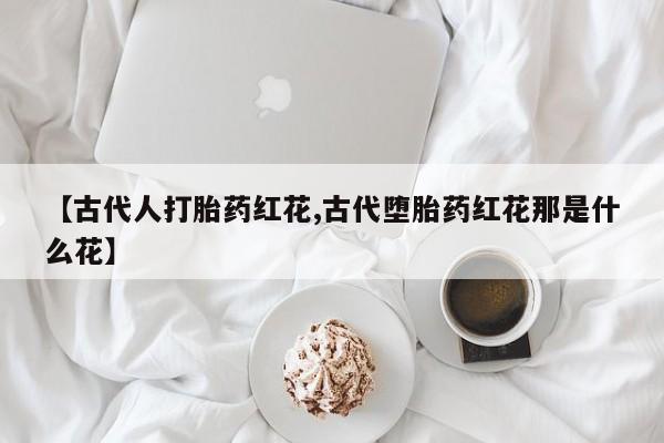 药流药联系方式【古代人打胎药红花,古代堕胎药红花那是什么花】