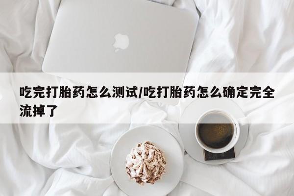药流药联系方式吃完打胎药怎么测试/吃打胎药怎么确定完全流掉了