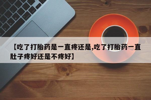 药流药联系方式【吃了打胎药是一直疼还是,吃了打胎药一直肚子疼好还是不疼好】